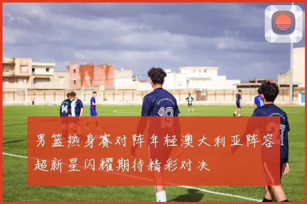 男篮热身赛对阵年轻澳大利亚阵容超新星闪耀期待精彩对决