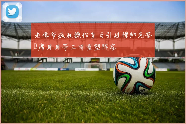 老佛爷疯狂操作皇马引进穆帅免签B席库库等三将重塑阵容