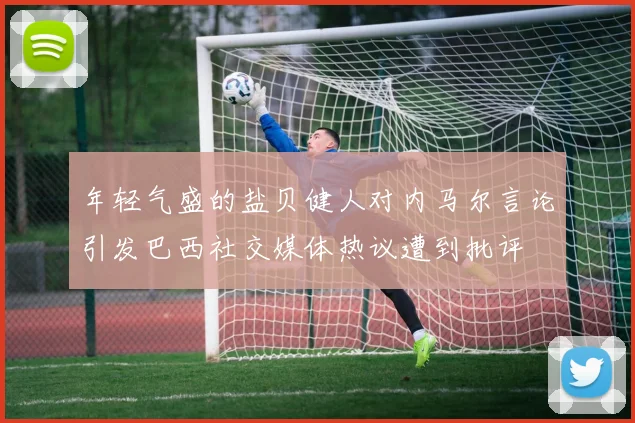 年轻气盛的盐贝健人对内马尔言论引发巴西社交媒体热议遭到批评