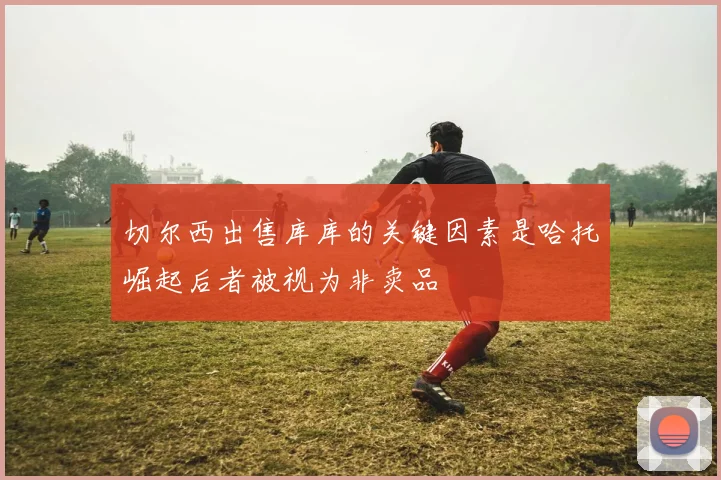 切尔西出售库库的关键因素是哈托崛起后者被视为非卖品