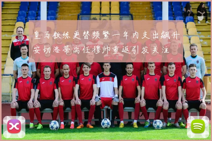 皇马教练更替频繁一年内支出飙升安切洛蒂离任穆帅重返引发关注