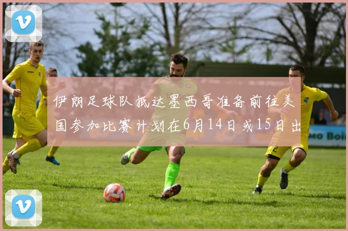 伊朗足球队抵达墨西哥准备前往美国参加比赛计划在6月14日或15日出发