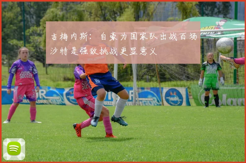 吉梅内斯：自豪为国家队出战百场沙特是强敌挑战更显意义