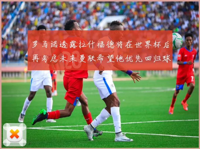 罗马诺透露拉什福德将在世界杯后再考虑未来曼联希望他优先回归球队