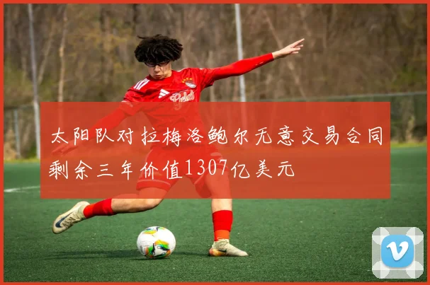 太阳队对拉梅洛鲍尔无意交易合同剩余三年价值1307亿美元