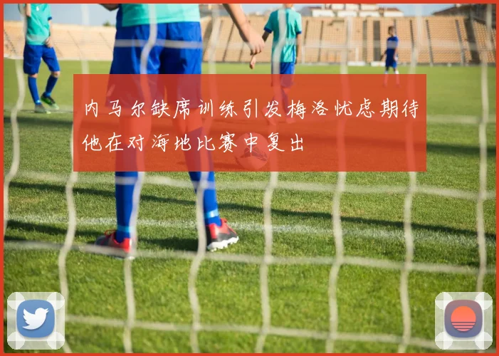 内马尔缺席训练引发梅洛忧虑期待他在对海地比赛中复出